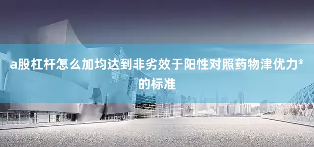 a股杠杆怎么加均达到非劣效于阳性对照药物津优力®的标准