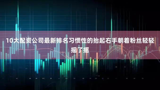 10大配资公司最新排名习惯性的抬起右手朝着粉丝轻轻摇了摇