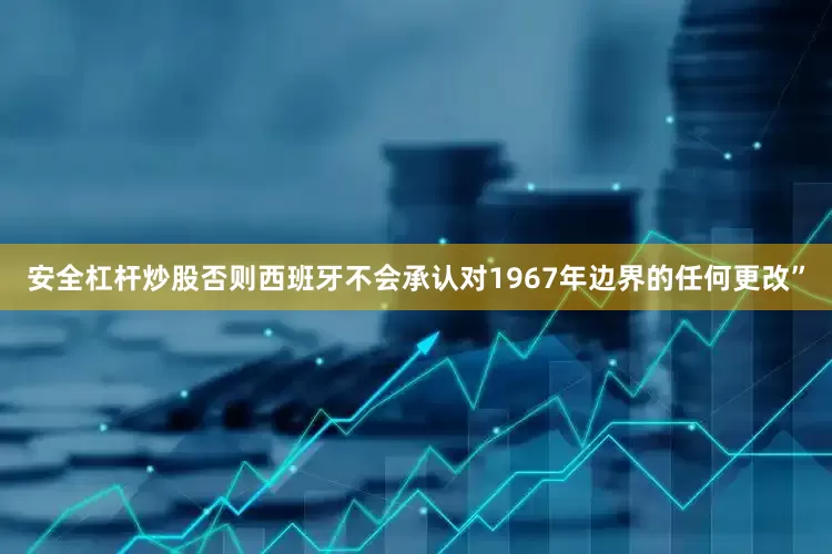 安全杠杆炒股否则西班牙不会承认对1967年边界的任何更改”
