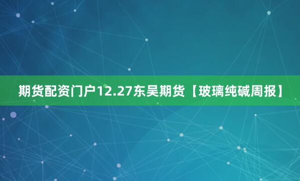 期货配资门户12.27东吴期货【玻璃纯碱周报】