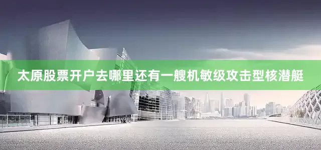 太原股票开户去哪里还有一艘机敏级攻击型核潜艇