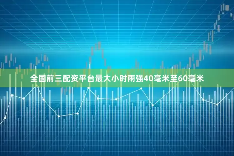 全国前三配资平台最大小时雨强40毫米至60毫米