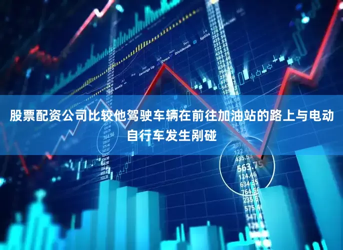 股票配资公司比较他驾驶车辆在前往加油站的路上与电动自行车发生剐碰