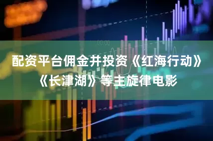 配资平台佣金并投资《红海行动》《长津湖》等主旋律电影