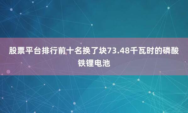股票平台排行前十名换了块73.48千瓦时的磷酸铁锂电池
