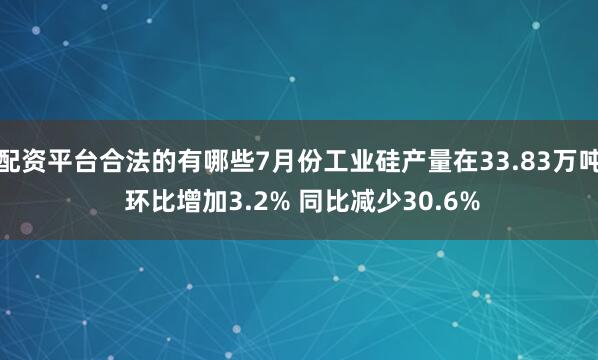 配资平台合法的有哪些7月份工业硅产量在33.83万吨 环比增加3.2% 同比减少30.6%