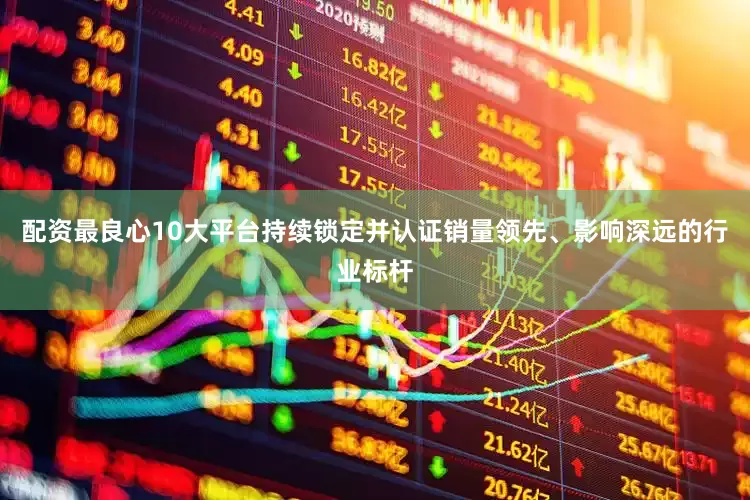 配资最良心10大平台持续锁定并认证销量领先、影响深远的行业标杆