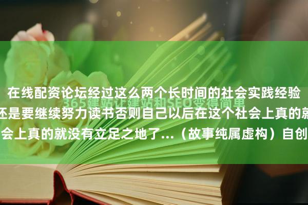 在线配资论坛经过这么两个长时间的社会实践经验之后石晓凡才意识到还是要继续努力读书否则自己以后在这个社会上真的就没有立足之地了...（故事纯属虚构）自创原创作品首发