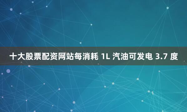 十大股票配资网站每消耗 1L 汽油可发电 3.7 度