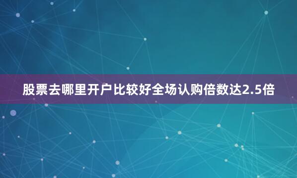股票去哪里开户比较好全场认购倍数达2.5倍
